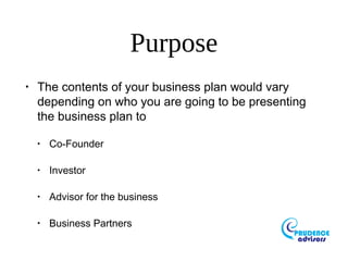 Purpose
•
The contents of your business plan would vary
depending on who you are going to be presenting
the business plan to
•
Co-Founder
•
Investor
•
Advisor for the business
•
Business Partners