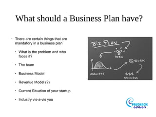 What should a Business Plan have?
•
There are certain things that are
mandatory in a business plan
•
What is the problem and who
faces it?
•
The team
•
Business Model
•
Revenue Model (?)
•
Current Situation of your startup
•
Industry vis-a-vis you