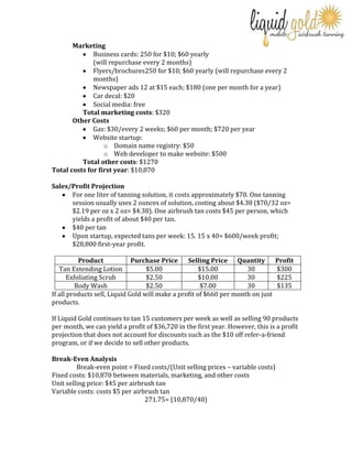 Marketing
Business cards: 250 for $10; $60 yearly
(will repurchase every 2 months)
Flyers/brochures250 for $10; $60 yearly (will repurchase every 2
months)
Newspaper ads 12 at $15 each; $180 (one per month for a year)
Car decal: $20
Social media: free
Total marketing costs: $320
Other Costs
Gas: $30/every 2 weeks; $60 per month; $720 per year
Website startup:
o Domain name registry: $50
o Web developer to make website: $500
Total other costs: $1270
Total costs for first year: $10,870
Sales/Profit Projection
For one liter of tanning solution, it costs approximately $70. One tanning
session usually uses 2 ounces of solution, costing about $4.38 ($70/32 oz=
$2.19 per oz x 2 oz= $4.38). One airbrush tan costs $45 per person, which
yields a profit of about $40 per tan.
$40 per tan
Upon startup, expected tans per week: 15. 15 x 40= $600/week profit;
$28,800 first-year profit.
Product
Purchase Price
Selling Price Quantity
Tan Extending Lotion
$5.00
$15.00
30
Exfoliating Scrub
$2.50
$10.00
30
Body Wash
$2.50
$7.00
30
If all products sell, Liquid Gold will make a profit of $660 per month on just
products.

Profit
$300
$225
$135

If Liquid Gold continues to tan 15 customers per week as well as selling 90 products
per month, we can yield a profit of $36,720 in the first year. However, this is a profit
projection that does not account for discounts such as the $10 off refer-a-friend
program, or if we decide to sell other products.
Break-Even Analysis
Break-even point = Fixed costs/(Unit selling prices – variable costs)
Fixed costs: $10,870 between materials, marketing, and other costs
Unit selling price: $45 per airbrush tan
Variable costs: costs $5 per airbrush tan
271.75= (10,870/40)

 