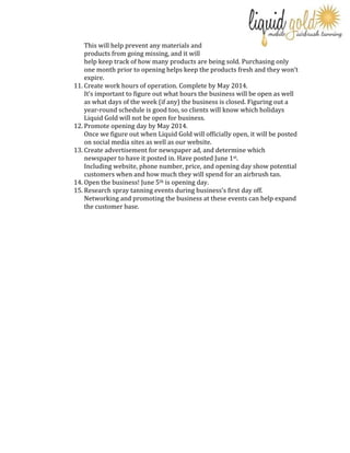 This will help prevent any materials and
products from going missing, and it will
help keep track of how many products are being sold. Purchasing only
one month prior to opening helps keep the products fresh and they won’t
expire.
11. Create work hours of operation. Complete by May 2014.
It’s important to figure out what hours the business will be open as well
as what days of the week (if any) the business is closed. Figuring out a
year-round schedule is good too, so clients will know which holidays
Liquid Gold will not be open for business.
12. Promote opening day by May 2014.
Once we figure out when Liquid Gold will officially open, it will be posted
on social media sites as well as our website.
13. Create advertisement for newspaper ad, and determine which
newspaper to have it posted in. Have posted June 1st.
Including website, phone number, price, and opening day show potential
customers when and how much they will spend for an airbrush tan.
14. Open the business! June 5th is opening day.
15. Research spray tanning events during business’s first day off.
Networking and promoting the business at these events can help expand
the customer base.

 