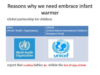 Reasons why we need embrace infant
warmer
Global partnership for children:
report that 4 million babies die within the first 30 days of birth.
WHO
(World Health Organization)
UNICEF
(United Nations International Children's
Emergency Fund)
 