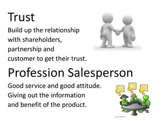 Trust
Build up the relationship
with shareholders,
partnership and
customer to get their trust.
Profession Salesperson
Good service and good attitude.
Giving out the information
and benefit of the product.
 