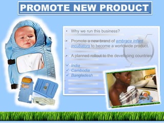PROMOTE NEW PRODUCT
• Why we run this business?
• Promote a new brand of embrace infant
incubators to become a worldwide product.
• A planned rollout to the developing countries:
 India
 Cambodia
 Bangladesh
 