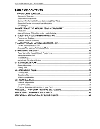 Gulf Coast Nutritionals, Inc. - Business Plan 
Company Confidential 
i 
TABLE OF CONTENTS 
I – OPPORTUNITY SUMMARY ................................................................................................. 2 
Summary of Business .............................................................................................................................2 
4-Year Financial Forecast .......................................................................................................................3 
Summary Pro-Forma Profit/Loss Statements (4 Year Plan) ...................................................................3 
Requested Capital Investment/Use of Proceeds ....................................................................................3 
Exit Strategies .........................................................................................................................................4 
II - OVERVIEW OF THE NATURAL PRODUCTS INDUSTRY ................................................... 5 
Introduction .............................................................................................................................................5 
Natural Products: A Revolution in the Health Industry ............................................................................5 
III – ABOUT GULF COAST NUTRITIONALS, INC. ................................................................... 7 
Products and Services ............................................................................................................................7 
Historical Financial Summary .................................................................................................................9 
IV – ABOUT THE ARK NATURALS PRODUCT LINE ............................................................ 11 
The Ark Naturals Product Line ............................................................................................................. 11 
Analysis of the Natural Pet Products Market ....................................................................................... 15 
V - MARKETING STRATEGY .................................................................................................. 19 
Target Market for the Ark Naturals Product Line ................................................................................. 20 
Market Penetration Plan....................................................................................................................... 20 
Sales Strategy ...................................................................................................................................... 21 
Marketing & Advertising Strategy ......................................................................................................... 26 
VI - MANAGEMENT PLAN ...................................................................................................... 29 
Board of Directors ................................................................................................................................ 30 
Staffing Plan ......................................................................................................................................... 30 
VII - OPERATIONS PLAN ....................................................................................................... 36 
Facilities Plan ....................................................................................................................................... 36 
Operations Plan ................................................................................................................................... 36 
Accounting Operations ......................................................................................................................... 37 
VIII - FINANCIAL PLAN ........................................................................................................... 38 
Financial Requirement ......................................................................................................................... 38 
Use of Proceeds ................................................................................................................................... 38 
Financial Analysis and Projections (4 Year Plan) ................................................................................ 38 
APPENDIX A – PROFORMA FINANCIAL STATEMENTS ...................................................... 40 
APPENDIX B – ORGANIZATIONAL CHARTS ........................................................................ 41 
APPENDIX C – ARK NATURALS PRICING CHARTS ............................................................ 46 
 