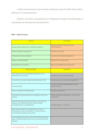 A AP&G corretora recebe um percentual de comissão que varia entre 20% e 30% do prêmio 
auferido com a venda dos produtos. 
Entretanto, há incentivos de premiação com a finalidade de conseguir maior atratividade na 
colocação de sua marca por meio do canal corretor. 
SWOT – AP&G Corretora 
Forças Fraquezas 
Equipe especializada em vendas de seguros 
Ausência de uma Plataforma de 
Telemarketing 
Administração competente Falta de inovação 
Atendimento personalizado Ausência de Marketing agressivo 
Equipe comprometida Espaço físico insuficiente 
Treinamentos constante Estrutura reduzida de atendentes 
Oportunidades Ameaças 
Mercado em franca expansão gerando novas 
demandas de produto Mudanças na Economia Global 
Consumo do produto seguros pelas classes C e D Mudanças governamentais/legislativas 
Vendas online 
Concorrentes tecnologicamente mais 
desenvolvidos 
Preço competitivo de Mercado Produtos substitutos 
Alta demanda pelo produto no segmento do setor 
público 
Poder de fogo dos gigantes - Instituições 
financeiras 
Crescimento das taxas elevadas do mercado de 
seguros, previdência privada aberta,saúde 
complementar e capitalização Vendas diretas - corretores 
Os eventos esportivos de grande porte como 
Olimpíadas e Copa do Mundo, o acréscimo dos 
investimentos públicos e privados 
Continuidade do processo de distribuição de renda, 
logo, criação de potenciais novos consumidores de 
seguros 
PLANO DE NEGÓCIO - [SELECIONAR DATA] 10 
 