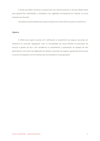 A missão da AP&G Corretora é proporcionar aos clientes produtos e serviços diferenciados 
para garantir-lhes indenizações e reembolsos com agilidade incomparável em relação as outras 
empresas do mercado. 
Atendimento personalizado que supere as expectativas dos clientes a preços competitivos. 
Objetivos 
A AP&G busca gerar soluções em contratação e recebimento de seguros, buscando ser 
referencia no mercado. Agregando valor as necessidades de nossos Clientes na prestação de 
serviços e gestão de risco, com excelência no atendimento e preparação de equipes de alta 
performance com intuito de fidelização dos clientes e parceiros de negócio, garantindo retorno para 
os sócios, em equilíbrio com os interesses das comunidades e futuras gerações . 
PLANO DE NEGÓCIO - [SELECIONAR DATA] 12 
 