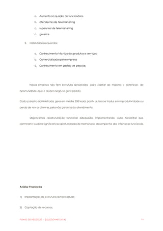 a. Aumento no quadro de funcionários 
b. atendentes de telemarketing 
c. supervisor de telemarketing 
d. gerente 
2. Habilidades requeridas; 
a. Conhecimento técnico dos produtos e serviços; 
b. Comercializados pela empresa 
c. Conhecimento em gestão de pessoas 
Nossa empresa não tem estrutura apropriada para captar ao máximo o potencial de 
oportunidades que o próprio negócio gera (leads). 
Cada palestra administrada, gera em média 200 leads positiv os. Isso se traduz em improdutividade ou 
perda de novos clientes, pela não garantia do atendimento. 
Objetivamos reestruturação funcional adequada. Implementando visão horizontal que 
permitam visualizar significativas oportunidades de melhoria no desempenho das interfaces funcionais. 
Análise Financeira 
1) Implantação de estrutura comercial Call ; 
2) Captação de recursos; 
PLANO DE NEGÓCIO - [SELECIONAR DATA] 14 
 