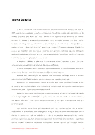 Resumo Executivo 
A AP&G Corretora é uma empresa comercial de sociedade limitada, fundada em abril de 
1997, atuando no mercado de consultoria em Seguros e Previdência Privada, sob a administração da 
Diretora Executiva Tânia Maria de Souza Santiago. Com objetivo de se diferenciar das demais 
empresas tradicionais, a empresa busca conexões pessoais e muito próximas com seus clientes, 
baseadas em integridade e profissionalismo, construindo laços de amizade e confiança. Com sua 
equipe, estimula “cultura de intimidade”, baseada na preocupação com a totalidade da v ida das 
pessoas que trabalham para a empresa, buscando como princípio motivador a paixão diária pelo 
negócio, no atendimento aos mais de 3.000 clientes distribuídos no Comando da Aeronáutica de todo 
Brasil, Infraero, e outros órgãos públicos e privados. 
A empresa aprendeu a gerir mais produtivamente, numa arquitetura aberta. Com uma 
estrutura madura, orgânica, integrada, mais ágil, robusta e flexível. 
A gestão da empresa é feita pela Sócia- gerente Tania Maria de Souza Santiago que acumula 
as funções de Corretora e administradora da AP&G Corretora de Seguros. 
Formada em Administração de Empresas com Ênfase em Estratégia, Master of Business 
Administration (MBA-FGV), é também, corretora de seguros e previdência privada. 
Este projeto visa a ampliação da carteira de clientes, bem como das vendas cruzadas do mix 
de produtos (portfólio), através da potencialização da plataforma de atendimento (investimento em 
infraestrutura), com o objetivo de aumento de receita. 
Neste viés pretende-se crescimento de 20% em vendas e de 30% em market share, juntamente 
com a implantação da qualificação no pós-vendas, pesquisa de satisfação de atendimento, 
mecanismos de fidelização de clientes e inclusão nas redes sociais com o intuito de atingir o público 
jovem em geral. 
Para alcançar estas metas a empresa pretende investir na expansão do capital humano 
especializado no atendimento, além da exigência de alguns atributos - como a habilidade em ouvir e 
atender os clientes, boa vontade, persistência, paciência, naturalidade na orientação dos clientes, 
poder de negociação, equilíbrio emocional, capacidade de identificar as necessidades e o perfil dos 
clientes, iniciativa, agilidade e presteza no atendimento. Pretende também a contratação de uma 
PLANO DE NEGÓCIO - [SELECIONAR DATA] 2 
 