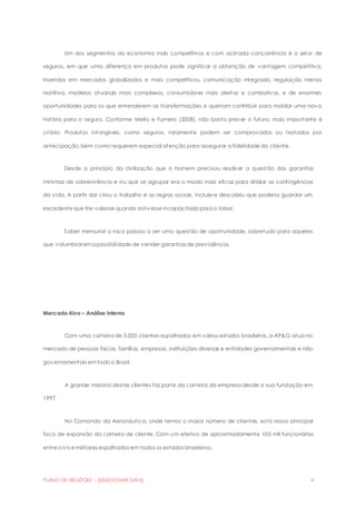 Um dos segmentos da economia mais competitivos e com acirrada concorrência é o setor de 
seguros, em que uma diferença em produtos pode significar a obtenção de vantagem competitiva. 
Inseridas em mercados globalizados e mais competitivos, comunicação integrada, regulação menos 
restritiva, modelos atuariais mais complexos, consumidores mais alertas e combativos, e de enormes 
oportunidades para os que entenderem as transformações e queiram contribuir para moldar uma nova 
história para o seguro. Conforme Mello e Fumero (2008), não basta prever o futuro; mais importante é 
criá-lo. Produtos intangíveis, como seguros, raramente podem ser comprovados ou testados por 
antecipação, bem como requerem especial atenção para assegurar a fidelidade do cliente. 
Desde o princípio da civilização que o homem precisou resolver a questão das garantias 
mínimas de sobrevivência e viu que se agrupar era o modo mais eficaz para driblar as contingências 
da vida. A partir daí criou o trabalho e as regras sociais, inclusive descobriu que poderia guardar um 
excedente que lhe valesse quando estivesse incapacitado para o labor. 
Saber mensurar o risco passou a ser uma questão de oportunidade, sobretudo para aqueles 
que vislumbraram a possibilidade de vender garantias de previdência. 
Mercado Alvo – Análise interna 
Com uma carteira de 3.000 clientes espalhados em vários estados brasileiros, a AP&G atua no 
mercado de pessoas físicas, famílias, empresas, instituições diversas e entidades governamentais e não 
governamentais em todo o Brasil. 
A grande maioria destes clientes faz parte da carteira da empresa desde a sua fundação em 
1997. 
No Comando da Aeronáutica, onde temos o maior número de clientes, está nosso principal 
foco de expansão da carteira de cliente. Com um efetivo de aproximadamente 100 mil funcionários 
entre civis e militares espalhados em todos os estados brasileiros. 
PLANO DE NEGÓCIO - [SELECIONAR DATA] 4 
 