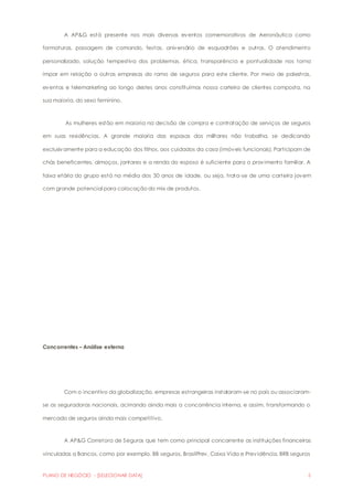 A AP&G está presente nos mais diversos eventos comemorativos de Aeronáutica como 
formaturas, passagem de comando, festas, aniversário de esquadrões e outros. O atendimento 
personalizado, solução tempestiva dos problemas, ética, transparência e pontualidade nos torna 
ímpar em relação a outras empresas do ramo de seguros para este cliente. Por meio de palestras, 
eventos e telemarketing ao longo destes anos constituímos nossa carteira de clientes composta, na 
sua maioria, do sexo feminino. 
As mulheres estão em maioria na decisão de compra e contratação de serviços de seguros 
em suas residências. A grande maioria das esposas dos militares não trabalha, se dedicando 
exclusivamente para a educação dos filhos, aos cuidados da casa (imóveis funcionais). Participam de 
chás beneficentes, almoços, jantares e a renda do esposo é suficiente para o provimento familiar. A 
faixa etária do grupo está na média dos 30 anos de idade, ou seja, trata-se de uma carteira jovem 
com grande potencial para colocação do mix de produtos. 
Concorrentes – Análise externa 
Com o incentivo da globalização, empresas estrangeiras instalaram-se no país ou associaram-se 
as seguradoras nacionais, acirrando ainda mais a concorrência interna, e assim, transformando o 
mercado de seguros ainda mais competitivo. 
A AP&G Corretora de Seguros que tem como principal concorrente as instituições financeiras 
vinculadas a Bancos, como por exemplo, BB seguros, BrasilPrev, Caixa Vida e Previdência, BRB seguros 
PLANO DE NEGÓCIO - [SELECIONAR DATA] 5 
 