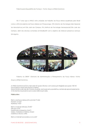 Palestra para Esquadrilha da Fumaça – Fonte: Arquivo AP&G Corretora 
Há 17 anos que a AP&G visita unidades de trabalho da Força Aérea espalhada pelo Brasil 
como a AFA (Academia da Força Aérea) em Pirassununga, CTA (Centro de Tecnologia Aéro Espacial 
da Aeronáutica) em São José dos Campos, ITA (Instituto de Tecnologia Aeroespacial) São José dos 
Campos, além dos diversos comandos em Brasília/DF com o objetivo de oferecer produtos e serviços 
de seguros. 
Palestra na DIRAP –Diretoria de Administração e Planejamento da Força Aérea– Fonte: 
Arquivo AP&G Corretora. 
A AP&G Corretora está no mercado há quase 20 anos com acesso privilegiado aos quase 100 mil 
funcionários e reservistas da Forca Aérea. 
Nosso histórico de mais de 18 anos atuando nesta parceria, possibilitou carteira de aproximadamente 
3 mil clientes nos produtos auto e previdência privada. 
Público Alvo 
Efetivo da Força Aérea (Ativa) total: 77.454 
Homens: 67.527 
Mulheres: 9.927 
Efetivo total de militares: 70.907 
Oficiais: 9.279 
Suboficiais e Sargentos: 24.471 
Cabos, Soldados e Taifeiros: 33.661 
Cadetes e Alunos: 3.496 
Efetivo total de funcionários civis: 6.547 
PLANO DE NEGÓCIO - [SELECIONAR DATA] 8 
 