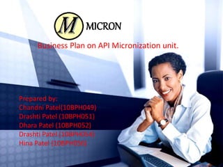 MICRON 
Business Plan on API Micronization unit. 
Prepared by: 
Chandni Patel(10BPH049) 
Drashti Patel (10BPH051) 
Dhara Patel (10BPH052) 
Drashti Patel (10BPH054) 
Hina Patel (10BPH056) 
 