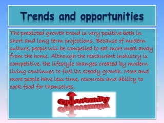 The predicted growth trend is very positive both in 
short and long term projections. Because of modern 
culture, people will be compelled to eat more meal away 
from the home. Although the restaurant industry is 
competitive, the lifestyle changes created by modern 
living continues to fuel its steady growth. More and 
more people have less time, resources and ability to 
cook food for themselves. 
 