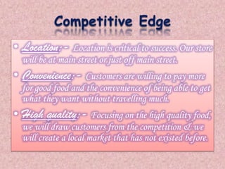 • Location:- Location is critical to success. Our store 
will be at main street or just off main street. 
• Convenience:- Customers are willing to pay more 
for good food and the convenience of being able to get 
what they want without travelling much. 
• High quality:- Focusing on the high quality food, 
we will draw customers from the competition & we 
will create a local market that has not existed before. 
 