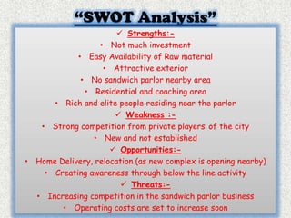“SWOT Analysis” 
 Strengths:- 
• Not much investment 
• Easy Availability of Raw material 
• Attractive exterior 
• No sandwich parlor nearby area 
• Residential and coaching area 
• Rich and elite people residing near the parlor 
 Weakness :- 
• Strong competition from private players of the city 
• New and not established 
 Opportunities:- 
• Home Delivery, relocation (as new complex is opening nearby) 
• Creating awareness through below the line activity 
 Threats:- 
• Increasing competition in the sandwich parlor business 
• Operating costs are set to increase soon 
 
