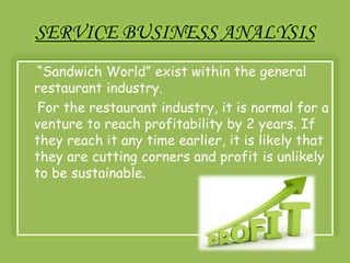 SERVICE BUSINESS ANALYSIS 
“Sandwich World” exist within the general 
restaurant industry. 
For the restaurant industry, it is normal for a 
venture to reach profitability by 2 years. If 
they reach it any time earlier, it is likely that 
they are cutting corners and profit is unlikely 
to be sustainable. 
 