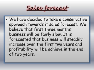 Sales forecast 
• We have decided to take a conservative 
approach towards it sales forecast. We 
believe that first three months 
business will be fairly slow. It is 
forecasted that business will steadily 
increase over the first two years and 
profitability will be achieve in the end 
of two years. 
 