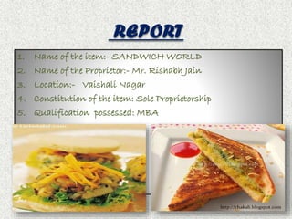 REPORT 
1. Name of the item:- SANDWICH WORLD 
2. Name of the Proprietor:- Mr. Rishabh Jain 
3. Location:- Vaishali Nagar 
4. Constitution of the item: Sole Proprietorship 
5. Qualification possessed: MBA 
 