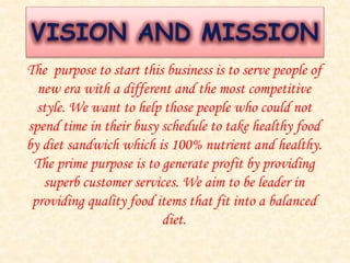 VISION AND MISSION 
The purpose to start this business is to serve people of 
new era with a different and the most competitive 
style. We want to help those people who could not 
spend time in their busy schedule to take healthy food 
by diet sandwich which is 100% nutrient and healthy. 
The prime purpose is to generate profit by providing 
superb customer services. We aim to be leader in 
providing quality food items that fit into a balanced 
diet. 
 