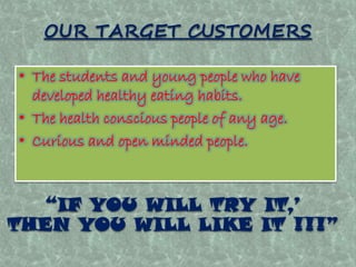 OUR TARGET CUSTOMERS 
• The students and young people who have 
developed healthy eating habits. 
• The health conscious people of any age. 
• Curious and open minded people. 
“IF YOU WILL TRY IT,’ 
THEN YOU WILL LIKE IT !!!” 
 