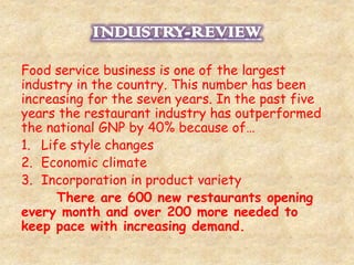 Food service business is one of the largest 
industry in the country. This number has been 
increasing for the seven years. In the past five 
years the restaurant industry has outperformed 
the national GNP by 40% because of… 
1. Life style changes 
2. Economic climate 
3. Incorporation in product variety 
There are 600 new restaurants opening 
every month and over 200 more needed to 
keep pace with increasing demand. 
 