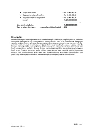 11 | P a g e
melancongyuk……
 Perpajakan/bulan = Rp 10.000.000,00
 Biaya pengepakan oleh-oleh = Rp 10.000.000,00
 Biaya dokumentasi perjalanan = Rp 25.000.000,00
Jumlah = Rp 275.000.000,00
+
Laba bersih satu bulan = Rp 100.000.000,00
Rate of return after taxes = Annual profit/ total capital = 50%
Kesimpulan
Usaha Travel Agentmemungkinkanuntukdidirikandengankeuntunganyangmenjanjikan, dan akan
mengalami peningkatan tiap taunnya karena bisnis pariwista tidak akan pernah surut, mengingat
akan selalu berkembang dan bertumbuhnya tempat wisata baru yang menarik untuk dikunjungi.
Namun, memang modal awal yang harus dikeluarkan untuk membuka usaha ini relatif besar jadi
lebih baik pendirian usaha ini dimulai dengan menjadi agen dari biro jasa perjalanan wisata yang
lebih besar. Terakhir, pengelola usaha ini juga harus seorang yang memiliki koneksi luas untuk
mencari tahu tempat-tempat wisata yang baru untuk dikunjungi wisatawan, dapat mencari tour
guide yang berkompeten dan dapat memberikan pelayanan yang baik selama berwisata.
 