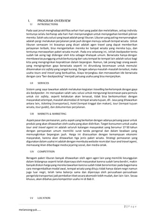 2 | P a g e
melancongyuk……
I. PROGRAM OVERVIEW
I.I INTRODUCTIONS
Pada saat jenuhmenghadapiaktifitassehari-hari yang padat dan melelahkan, setiap individu
tentunya selalu berharap ada hari-hari menyenangkan untuk menyegarkan kembali pikiran
mereka. Salahsatusolusi yangtepatadalahpergi liburan.Liburan yang paling menyenangkan
adalah pergi melakukan perjalanan jarak jauh dengan menuju sebuah tempat wisata. Untuk
liburan semacam ini biasanya yang dicari adalah agen travel yang dapat memberikan
pelayanan terbaik, bisa mengantarkan mereka ke tampat wisata yang mereka tuju, dan
tentunya menawarkan paket wisata murah. Pada era sekarang ini, istilah backpacker tentu
sudah tak asing lagi didengar oleh kita sebagai khalayak umum. Berwisata hanya dengan
membawataspunggunguntukberkunjungdari satutempat ke tempat lain adalah solusi bagi
kita yang menginginkan kepraktisan dalam bepergian. Namun, tak jarang bagi orang awam
yang menginginkan gaya berwisata seperti ini dirundung kecemasan untuk memulai
dikarenakansisi safety yang sangat kurang. Dengan adanya masalah-masalah tersebut, maka
usaha tours and travel yang berkualitas, biaya terjangkau dan menawarkan ide berwisata
dengan cara “ber-backpacking” menjadi peluang usaha yang bisa menjanjikan.
I.II SERVICES
Sistem yang saya tawarkan adalah melakukan kegiatan travelling berkelompok dengan gaya
ala backpacker. Ini merupakan salah satu solusi untuk mengurangi kecemasan para pemula
untuk sisi safety, seperti ketakutan akan tersesat, tidak bisa berkomunikasi dengan
masyarakatsetempat,masalahakomodasi di tempat wisata tujuan, dll. Jasa yang ditawarkan
antara lain, ticketing (transportasi), hotel (tempat tinggal dan makan), tour (tempat tujuan
wisata, tour guide), dan dokumentasi perjalanan.
I.III MARKETS & MARKETING
Aspekpasardan pemasaran,yaitu aspek yang berkaitan dengan adanya peluang pasar untuk
produk yang akan ditawarkan oleh usaha yang akan didirikan. Target konsumen untuk usaha
tour and travel agent ini adalah seluruh kalangan masyarakat yang berumur 17-50 tahun
dengan persyaratan umum memiliki surat tanda pengenal dan dalam keadaan yang
memungkinkan bepergian jauh. Harga ini disesuaikan dengan kemampuan ekonomi
masyarakat, karena akan ditawarkan tiga jenis paket wisata. Strategi pemasaran yang
digunakandalamusahaini adalahdengan membukawebsite resmidari tour and travel agent,
memasang iklan diberbagai media jejaring sosial, dan media cetak.
I.IV COMPETITION
Beragam paket liburan banyak ditawarkan oleh agen-agen lain yang memiliki keunggulan
dalam bidangnya seperti telah dipercaya oleh masyarakat karena sudah lama berdiri, makin
banyakdiskonhargayang merekatawarkan karena sudah tidak berorientasi pada bagaimana
cara mengembalikanmodal awal, tempat wisata yang dituju tidak hanya dalam negri namun
juga luar negri, telah lama bekerja sama dan dipercaya oleh perusahaan-perusahaan
pengelolatransportasi jadi pembeliantiketsecaraakomodirlebihmudah,dan lain-lain. Secaa
khusus, akan dibahas para kompetitor usaha ini di Bab V.
I.V LOCATION
 