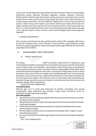 3 | P a g e
melancongyuk……
Lokasi usaha ini akandibukabeberapacabanguntuk10 kota besardi Indonesia(Aceh,Medan,
Palembang, Jakarta, Bandung, Semarang, Jogjakarta, Surabaya, Makassar, Pontianak).
Dipilihnyalokasi-lokasitersebut dikarenakan melihat antusiasme masyarakat untuk memilih
tempat tujuan wisata mereka biasnya yang berasal dari pulau-pulau padat penduduk, ke
tempat-tempat seperti Bali, Irian Jaya, Maluku dll. Maka dari itu, untuk sementara dipilih 10
provinsi, tidak menutup kemungkinan akan dibuka lebih banyak cabang dikemudian hari
apabila banyak permintaan jasa dari konsumen di wilayah tertentu diluar yang sudah ada.
Selain itu, untuk mengetahui detail usaha ini selain bisa dikunjungi langsung di setiap agen
resmi, juga bisa diakses melalui internet untuk melihat berbagai paket wisata yang kami
tawarkan.
V. FUNDING REQUIREMENTS
Dana investasi awal berasal dari dana pribadi pemilik sebesar 50%, sedangkan 50% sisanya
berasal dari pinjaman bank. Untuk maksimal 2 tahun pertama, usaha dijalankan dengan
berorientasi padapengembalian modal usaha dengan perhitungan ROI (Rate Of Investment)
yang didapat dari cashflow.
II. MANAGEMENT AND STRATEGIES
II.I PROFIL PERUSAHAAN
Perusahaan adalah perusahaan yang didirikan di bidang jasa yang
menyediakankemudahanuntuktargetkonsumendalammenyusunrencanaliburannyadalam
urusan tempat tujuan, cara bepergian, akomodasi di tempat wisata serta cara pemesanan
tiket perjalanan pulang dan pergi. Perusahaan didirikan pada tanggal 27 Maret 2013, kantor
pusatbertempatdi kota Jogjakartatepatnyadi Jl.KaliurangKm5 Pogung Baru D1 No 10. Nama
perusahaan yang unik memiliki arti sebagai ajakan kepada khalayak ramai untuk melakukan
perjalanan wisata saat liburan tiba, tidak hanya berdiam diri di rumah tanpa melakukan hal-
hal yang yang menyenangkan. Awal didirikan usaha ini dikarenakan ingin menawarkan ide
berwisata dengan gaya baru yang relatif praktis, murah dan pasti akan lebih berkesan jika
dilakukan dengan cara ber-bacpacking.
II.IIVISI DAN MISI PERUSAHAAN
VISI PERUSAHAAN
Menjadi agen tour & travel yang terkemuka di kalangan masyarakat yang mampu
menyediakan segala kebutuhan yang berkaitan dengan paket perjalanan wisata ala
backpacker dengan harga yang terjangkau.
MISI PERUSAHAAN
1. Menyediakankualitas pelayananyangmendahulukankenyamanandankeamananpaket
perjalananwisatayangbaik
2. Menghadirkan kemudahanbagi masyarakatyanginginberwisataala backpackerdengan
harga yang terjangkau
3. Mmeberikanpeluangkerjabagi masyarakatasli setempatdi berbagai wilayahtujuan
wisatasebagai tourguide
4. Mendorongpertumbuhan ekonomi yangberkeseinambungandalamrangkamencapai
kesejahteraankaryawan
5. Ikutserta melestarikankhasanahbangsadengan memperkenalkanberbagai kebudayaan
daerah
II.III LOGO PERUSAHAAN
melancong
yuk…….
Ide carabepergian
wisatayang
ditawarkan yakni
ala backpacker
 