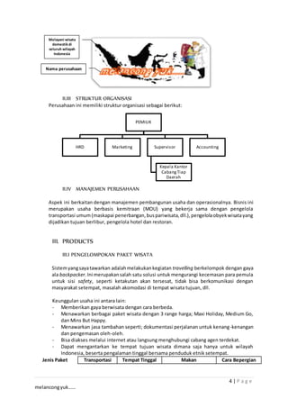 4 | P a g e
melancongyuk……
II.III STRUKTUR ORGANISASI
Perusahaan ini memiliki struktur organisasi sebagai berikut:
II.IV MANAJEMEN PERUSAHAAN
Aspek ini berkaitan dengan manajemen pembangunan usaha dan operasionalnya. Bisnis ini
merupakan usaha berbasis kemitraan (MOU) yang bekerja sama dengan pengelola
transportasi umum(maskapai penerbangan,buspariwisata,dll.),pengelolaobyekwisatayang
dijadikan tujuan berlibur, pengelola hotel dan restoran.
III. PRODUCTS
III.I PENGELOMPOKAN PAKET WISATA
Sistemyangsayatawarkan adalahmelakukankegiatan travelling berkelompok dengan gaya
ala backpacker.Ini merupakansalah satu solusi untuk mengurangi kecemasan para pemula
untuk sisi safety, seperti ketakutan akan tersesat, tidak bisa berkomunikasi dengan
masyarakat setempat, masalah akomodasi di tempat wisata tujuan, dll.
Keunggulan usaha ini antara lain:
- Memberikan gaya berwisata dengan cara berbeda.
- Menawarkan berbagai paket wisata dengan 3 range harga; Maxi Holiday, Medium Go,
dan Mins But Happy.
- Menawarkan jasa tambahan seperti; dokumentasi perjalanan untuk kenang-kenangan
dan pengemasan oleh-oleh.
- Bisa diakses melalui internet atau langsung menghubungi cabang agen terdekat.
- Dapat mengantarkan ke tempat tujuan wisata dimana saja hanya untuk wilayah
Indonesia, beserta pengalaman tinggal bersama penduduk etnik setempat.
Jenis Paket Transportasi Tempat Tinggal Makan Cara Bepergian
PEMILIK
HRD Marketing Supervisor
Kepala Kantor
CabangTiap
Daerah
Accounting
Nama perusahaan
Melayani wisata
domestik di
seluruh wilayah
Indonesia
 