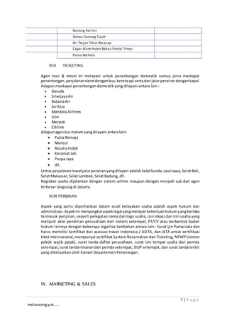 7 | P a g e
melancongyuk……
Gunung Kerinci
Danau Gunung Tujuh
Air Terjun Telun Berasap
Cagar Alam Hutan Bakau Pantai Timur
Pulau Berhala
III.II TICKETING
Agen tour & travel ini melayani untuk penerbangan domestik semua jenis maskapai
penerbangan,perjalanandaratdenganbus,keretaapi sertadari jalur perairandengankapal.
Adapun maskapai penerbangan domestik yang dilayani antara lain :
 Garuda
 SriwijayaAir
 BataviaAir
 AirAsia
 Mandala Airlines
 Lion
 Merpati
 Citilink
Adapunagenbusmalam yangdilayani antaralain:
 Putra Remaja
 Muncul
 Rosalia Indah
 Keramat Jati
 Puspa Jaya
 dll.
Untuk perjalananlewatjalurperairanyangdilayani adalahSelatSunda,LautJawa, Selat Bali,
Selat Makassar, Selat Lombok, Selat Badung, dll.
Kegiatan usaha dijalankan dengan sistem online maupun dengan menjadi sub dari agen
terbesar langsung di Jakarta.
III.III PERIJINAN
Aspek yang perlu diperhatikan dalam studi kelayakan usaha adalah aspek hukum dan
administrasi. Aspekini menyangkutaspeklegal yangmeliputi ketentuanhukumyangberlaku
termasuk perijinan, seperti pelegalan nama dan logo usaha, izin lokasi dan izin usaha yang
meliputi akte pendirian perusahaan dari notaris setempat, PT/CV atau berbentuk badan
hukum lainnya dengan beberapa legalitas tambahan antara lain : Surat Ijin Pariwisata dan
harus memiliki Sertifikat dari asosiasi travel indonesia / ASITA, dan IATA untuk sertifikasi
tiketinternasional,mempunyai sertifikat System Reservation dan Ticketing, NPWP (nomor
pokok wajib pajak), surat tanda daftar perusahaan, surat izin tempat usaha dari pemda
setempat,surattandarekanandari pemdasetempat, SIUP setempat, dan surat tanda terbit
yang dikeluarkan oleh Kanwil Departemen Penerangan.
IV. MARKETING & SALES
 