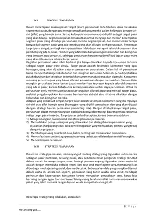 8 | P a g e
melancongyuk……
IV.I RINCIAN PEMASARAN
Dalam menetapkan sasaran pasar (target pasar), perusahaan terlebih dulu harus melakukan
segmentasi pasar,dengancaramengelompokkankonsumen ke dalam kelompok dengan ciri-
ciri (sifat) yang hampir sama. Setiap kelompok konsumen dapat dipilih sebagai target pasar
yang akandicapai. Segmentasi pasar dimaksudkan untuk mengkaji dan mencari kesempatan
segmen pasar yang dihadapi perusahaan, menilai segmen pasar, dan memutuskan berapa
banyakdari segmenpasaryangada tersebutyang akan dilayani oleh perusahaan. Penentuan
target pasarsangat pentingkarenaperusahaan tidak dapat melayani seluruh konsumen atau
pembeli yangadadi pasar. Pembeliyangadaterlalubanyakdengankebutuhandan keinginan
yang beragamatau bervariasi,sehinggaperusahaanharusmengidentifikasi bagianpasarmana
yang akan dilayaninya sebagai target pasar.
Kegiatan pemasaran akan lebih berhasil jika hanya diarahkan kepada konsumen tertentu
sebagai target pasar yang dituju. Target pasar adalah kelompok konsumen yang agak
homogen, yang akan dijadikan sasaran pemasaran perusahaan. Dalam hal ini perusahaan
harus memperhatikanjeniskebutuhandankeinginankonsumen.Selainituperludiperhatikan
pulakebutuhandankeinginankelompokkonsumenmanakahyangakan dipenuhi. Konsumen
memang penerima jasa yang harus dilayani perusahaan dengan memuaskan. Namun, tidak
mungkin perusahaan benar-benar dapat memberikan kepuasan kepada seluruh konsumen
yang ada di pasar, karena terbatasnya kemampuan atau sumber daya perusahaan. Untuk itu
perusahaanperlumenentukanbataspasaryangakan dilayani atauyangmenjadi target pasar,
melalui pengelompokkan konsumen berdasarkan ciri-ciri atau sifatnya dikaitkan dengan
kebutuhan dan keinginan mereka.
Adapun yang dimaksud dengan target pasar adalah kelompok konsumen yang mempunyai
ciri-ciri atau sifat hampir sama (homogen) yang dipilih perusahaan dan yang akan dicapai
dengan strategi bauran pemasaran (marketing mix). Dengan ditetapkannya target pasar,
perusahaan dapat mengembangkan posisi produknya dan strategi bauran pemasaran untuk
setiap target pasar tersebut. Target pasar perlu ditetapkan, karena bermanfaat dalam :
1) Mengembangkanposisi produkdanstrategi bauranpemasaran.
2) Memudahkanpenyesuaian jasayangditawarkandanstrategi bauranpemasaranyang
dijalankan(hargayangtepat, cara penyelenggaraanyangmemuaskan,promosi yangtepat)
dengantargetpasar.
3) Membidikpeluangpasarlebihluas,hal ini pentingsaatmemasarkanprodukbaru.
4) Memanfaatkansumberdayaperusahaanyangterbatasseefisiendanseefektif mungkin.
5) Mengantisipasi persaingan.
IV.II STRATEGI PEMASARAN
Dalamhal strategi pemasaran,ini menyangkuttentangstrategi yang digunakan untuk meraih
sebagian pasar potensial, peluang pasar, atau seberapa besar pengaruh strategi tersebut
dalam meraih besarnya pangsa pasar. Strategi pemasaran yang digunakan dalam usaha ini
adalah dengan membuka website resmi dari tour and travel agent saya, memasang iklan
diberbagai media jejaring sosial, dan media cetak. Beberapa kendala yang mungkin ditemui
dalam usaha ini antara lain seperti, pemasaran yang butuh waktu lama untuk mendapat
perhatian dan kepercayaan konsumen karena merupakan perusahaan baru, harus bisa
bersaing dengan agen tour and travel lainnya yang telah memiliki nama dan menawarkan
paket yang lebih menarik dengan tujuan wisata sampai keluar negri, dll.
Beberapa strategi yang dilakukan, antara lain:
 