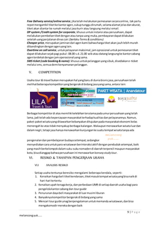 9 | P a g e
melancongyuk……
Free Delivery service/onlineservice, jikatelahmelakukanpemesanansecaraonline, tak perlu
repotmengambil tiketke kantoragen,cukuptunggudirumah,selamaalamatjelasdanakurat,
tiket akan diantar ke rumah melalui jasa kurir atau langsung melalui email.
DP system /Creditsystem for corporate, khususuntukinstansi atauperusahaan,dapat
melakukanpembeliantiketdenganatautanpauang muka,pembayarandapatdilakukan
setelahuangperjalanandinascair.(berlaku Terms&conditions)
Cheaper price,merupakanjaminandari agen kami bahwaharga tiketakan jauhlebihmurah
dibandingkandenganagenyanglain.
Overtime on call service, untukpelayananmaksimal,jamoprasional untukpemesanantiket
dapat dilakukansejakpagi pukul :08.00 s.d.21.00 wib atau datanglangsungke kantorcabang
agenterdekatdenganjamoperasional yangsama.
SMS ticket (code booking& name): khususuntukpelangganyangsibuk,disediakane-ticket
melalui sms,semuademi kenyamananpelanggan.
V. COMPETITION
Usaha tour & travel bukanmerupakanhal yangbaru di duniabisnisjasa,perusahaantelah
melihatbeberapakompetitoryangbergerakdi bidangjasayangsama,antara lain:
Berbagai kompetitordi atasmemiliki kelebihanterutamapadaumurperusahaanyangtelah
lama, jadi telahada kepercayaanmasyarakatterhadapkualitasdanpelayanannya.Namun,
paket-paketwisatayangditawarkankebanyakanditujukanpadamasyarakatekonomi kelas
menengahke atas tidakmenyakupberbagai kalangan.Walaupunmenawarkanwisataluardan
dalamnegri,tetapi jasahanyamenawarkankunjunganke suatutempatwisatatanpaada
pengenalandanpembelajaranbudayasetempat,sedangkan
menyediakancarauntukpara wisatawanberinteraksiaktif denganpenduduksetempat,baik
yang masihberkelompokdalamsuku-sukunomadendi daerahterpencil maupunmasyarakat
kota,bisadianggapbahwaperusahaanini menawarkankonsep study tour.
VI. RESIKO & TAHAPAN PENGERJAAN USAHA
VI.I ANALISIS RESIKO
Setiap usaha tentunya beresiko mengalami beberapa kendala, seperti:
1. Kenaikanhargabeli tiketkendaraan,tiketmasuktempatwisatayangbisanaikdi
hari-hari tertentu
2. Kenaikanupahtenagakerja,danperbedaanUMR di setiapdaerahusaha bagi para
pengelolakantorcabangdan tourguide
3. Penurunandayabeli masyarakat di luarmusimliburan
4. Banyaknyakompetitorbergerakdi bidangyangsama
5. Mencari tourguide ynagberpengalamanuntukmemanduwisatawan,danbisa
mengakomodirmerekadenganbaik
melancong
yuk…….
 