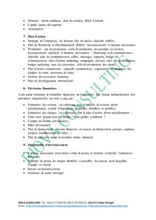 BIOVA CONSULTING- Tél : 00221 777182742-00221707494241- Liberté V-Dakar-Sénégal
Email : amk_consulting@yahoo.fr / biovaconsulting@gmail.com / http://biova-consulting.jimdo.com/
 Structure : forme juridique, date de création, début d’activité.
 Capital, nature des apports.
 Actionnaires
7- Plan d’action :
 Stratégie de l’entreprise, les facteurs clés de succès, objectifs chiffrés;
 Plan de Recherche et Développement (R&D) : investissements et moyens nécessaires;
 Production : site de production, coûts de production des produits ou services,
investissements matériels et humains nécessaires; – Marketing et la communication :
objectifs, plan de communication, cibles, messages, supports, budget de
communication, plan d’action marketing, campagnes prévues, suivi des performances,
budget marketing, taux de conversion, coût de recrutement des clients;
 Plan d’action commerciale : objectifs commerciaux, organisation et animation des
équipes de vente, processus de vente;
 Gestion des ressources humaines
 Plan de développement international
8- Prévisions financières :
Cette partie démontre la rentabilité financière de l’entreprise. Elle fournit habituellement des
prévisions trimestrielles sur trois à cinq ans :
 Estimation des revenus : en cohérence avec le modèle de revenus décrit
précédemment, à partir d’hypothèses prudentes, détaillées et justifiées;
 Estimation des charges : en cohérence avec le plan d’action décrit précédemment ;
 Point mort: Quand sera-t-il atteint ? Sous quelles conditions ?
 Compte de résultat prévisionnel;
 Bilan prévisionnel;
 Plan de financement : besoins financiers et sources de financement prévues, capitaux
propres, autofinancement, aides…;
 Plan de trésorerie (pour la première année, mensuel).
9- Opportunité d’investissement :
 Capitaux nécessaires pour mener à bien le projet, le montant recherché, l’utilisation
des fonds;
 Potentiel du projet, les risques identifiés à surveiller, les raisons pour lesquelles
l’équipe va réussir;
 Retour sur investissement;
 Scénarios de sortie envisagés
 