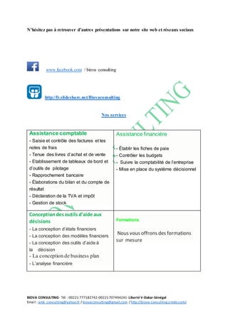 BIOVA CONSULTING- Tél : 00221 777182742-00221707494241- Liberté V-Dakar-Sénégal
Email : amk_consulting@yahoo.fr / biovaconsulting@gmail.com / http://biova-consulting.jimdo.com/
N’hésitez pas à retrouver d’autres présentations sur notre site web et réseaux sociaux
www.facebook.com / biova consulting
http://fr.slideshare.net/Biovaconsulting
Nos services
Assistance comptable
- Saisie et contrôle des factures et les
notes de frais
- Tenue des livres d’achat et de vente
- Etablissement de tableaux de bord et
d’outils de pilotage
- Rapprochement bancaire
- Élaborations du bilan et du compte de
résultat
- Déclaration de la TVA et impôt
- Gestion de stock
Assistance financière
- Établir les fiches de paie
- Contrôler les budgets
- Suivre la comptabilité de l’entreprise
- Mise en place du système décisionnel
Conceptiondes outils d’aide aux
décisions
- La conception d’états financiers
- La conception des modèles financiers
- La conception des outils d’aide à
la décision
- La conception de business plan
- L’analyse financière
Formations
Nous vous offrons des formations
sur mesure
 