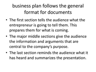 business plan follows the general
format for documents
• The first section tells the audience what the
entrepreneur is going to tell them. This
prepares them for what is coming.
• The major middle sections give the audience
the information and arguments that are
central to the company’s purpose.
• The last section reminds the audience what it
has heard and summarizes the presentation.
 