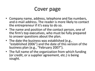 Cover page
• Company name, address, telephone and fax numbers,
and e-mail address. The reader is more likely to contact
the entrepreneur if it’s easy to do so.
• The name and position of the contact person, one of
the firm’s top executives, who must be fully prepared
to answer questions about the plan.
• The date the business was established (e.g.,
“established 2006”) and the date of this version of the
business plan (e.g., “February 2007”).
• The full name of the organization from which funding
(or credit, or a supplier agreement, etc.) is being
sought.
 