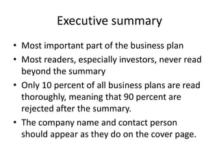 Executive summary
• Most important part of the business plan
• Most readers, especially investors, never read
beyond the summary
• Only 10 percent of all business plans are read
thoroughly, meaning that 90 percent are
rejected after the summary.
• The company name and contact person
should appear as they do on the cover page.
 