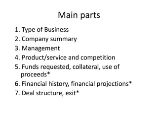 Main parts
1. Type of Business
2. Company summary
3. Management
4. Product/service and competition
5. Funds requested, collateral, use of
proceeds*
6. Financial history, financial projections*
7. Deal structure, exit*
 