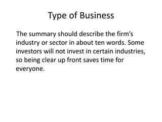 Type of Business
The summary should describe the firm’s
industry or sector in about ten words. Some
investors will not invest in certain industries,
so being clear up front saves time for
everyone.
 