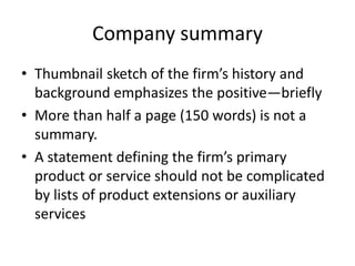 Company summary
• Thumbnail sketch of the firm’s history and
background emphasizes the positive—briefly
• More than half a page (150 words) is not a
summary.
• A statement defining the firm’s primary
product or service should not be complicated
by lists of product extensions or auxiliary
services
 
