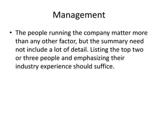 Management
• The people running the company matter more
than any other factor, but the summary need
not include a lot of detail. Listing the top two
or three people and emphasizing their
industry experience should suffice.
 