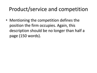 Product/service and competition
• Mentioning the competition defines the
position the firm occupies. Again, this
description should be no longer than half a
page (150 words).
 
