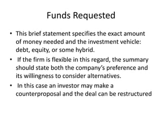 Funds Requested
• This brief statement specifies the exact amount
of money needed and the investment vehicle:
debt, equity, or some hybrid.
• If the firm is flexible in this regard, the summary
should state both the company’s preference and
its willingness to consider alternatives.
• In this case an investor may make a
counterproposal and the deal can be restructured
 
