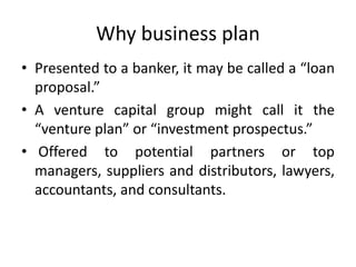 Why business plan
• Presented to a banker, it may be called a “loan
proposal.”
• A venture capital group might call it the
“venture plan” or “investment prospectus.”
• Offered to potential partners or top
managers, suppliers and distributors, lawyers,
accountants, and consultants.
 