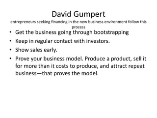 David Gumpert
entrepreneurs seeking financing in the new business environment follow this
process
• Get the business going through bootstrapping
• Keep in regular contact with investors.
• Show sales early.
• Prove your business model. Produce a product, sell it
for more than it costs to produce, and attract repeat
business—that proves the model.
 