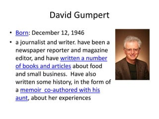 David Gumpert
• Born: December 12, 1946
• a journalist and writer. have been a
newspaper reporter and magazine
editor, and have written a number
of books and articles about food
and small business. Have also
written some history, in the form of
a memoir co-authored with his
aunt, about her experiences
 