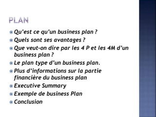  Qu’est ce qu’un business plan ?
 Quels sont ses avantages ?
 Que veut-on dire par les 4 P et les 4M d’un
business plan ?
 Le plan type d’un business plan.
 Plus d’informations sur la partie
financière du business plan
 Executive Summary
 Exemple de business Plan
 Conclusion
 