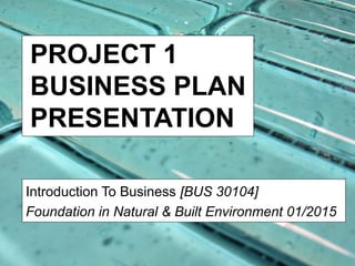 PROJECT 1
BUSINESS PLAN
PRESENTATION
Introduction To Business [BUS 30104]
Foundation in Natural & Built Environment 01/2015
 