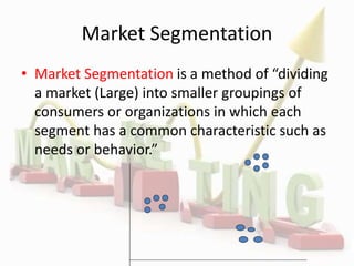 Market Segmentation
• Market Segmentation is a method of “dividing
a market (Large) into smaller groupings of
consumers or organizations in which each
segment has a common characteristic such as
needs or behavior.”
 