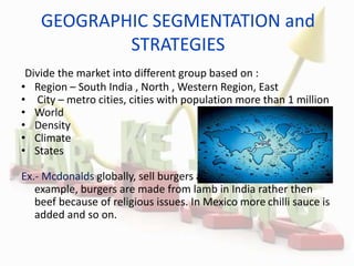 GEOGRAPHIC SEGMENTATION and
STRATEGIES
Divide the market into different group based on :
• Region – South India , North , Western Region, East
• City – metro cities, cities with population more than 1 million
• World
• Density
• Climate
• States
Ex.- Mcdonalds globally, sell burgers aimed at local markets, for
example, burgers are made from lamb in India rather then
beef because of religious issues. In Mexico more chilli sauce is
added and so on.
 